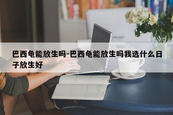 巴西龟能放生吗-巴西龟能放生吗我选什么日子放生好