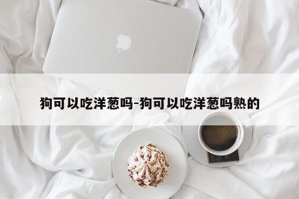 狗可以吃洋葱吗-狗可以吃洋葱吗熟的