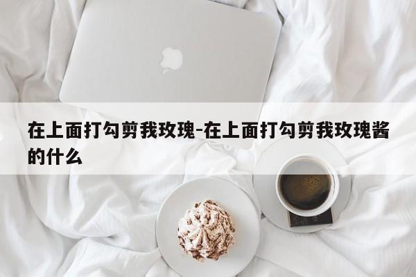 在上面打勾剪我玫瑰-在上面打勾剪我玫瑰酱的什么