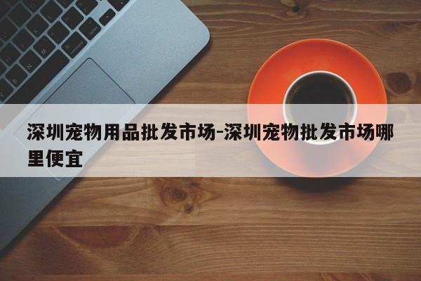 深圳宠物用品批发市场-深圳宠物批发市场哪里便宜