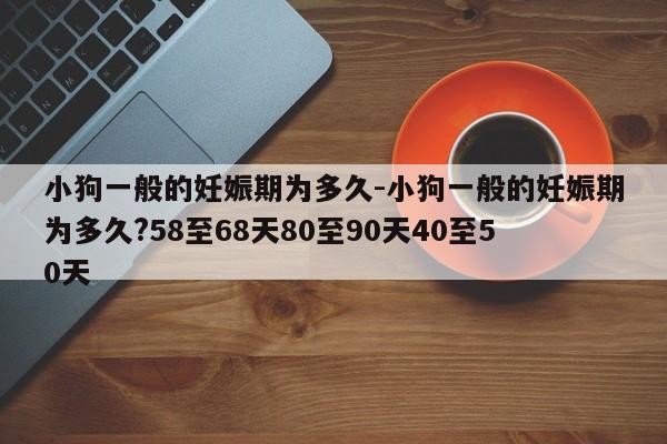 小狗一般的妊娠期为多久-小狗一般的妊娠期为多久?58至68天80至90天40至50天